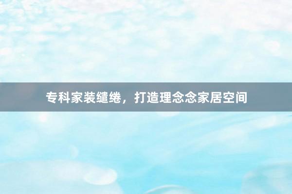 专科家装缱绻，打造理念念家居空间