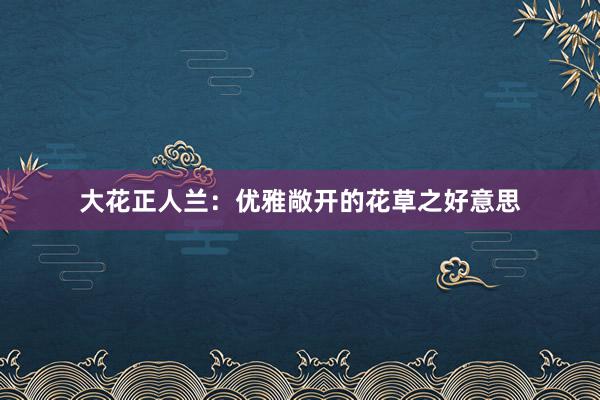 大花正人兰：优雅敞开的花草之好意思