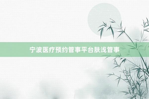 宁波医疗预约管事平台肤浅管事